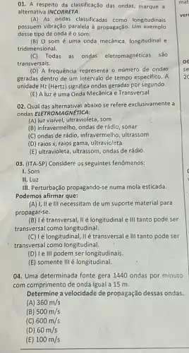 01. A respeito da classificação das ondas,marque a
alternativa INCORRETA:
(A) As ondas classificadas como longitudinais
possuem vibração paralela à propagação Um exemplo
desse tipo de onda éo som.
(B) 0 som é uma onda mecânica, longitudinal e
tridimensional.
(C)Todas as ondas eletromagnéticas são
transversais.
(D) A frequência representa o número de ondas
geradas dentro de um intervalo de tempo especifico. A
unidade Hz (Hertz) significa ondas geradas por segundo.
(E) Aluzé uma Onda Mecânica e Transversal
02. Qual das alternativas abaixo se refere exclusivamente a
ondas ELETROM AGNÉTICA:
(A) luz visível, ultravioleta , som
(B) infravermelho, ondas de rádio, sonar
(C) ondas de rádio , infravermelho, ultrassom
(D) raios x, raios gama, ultravioleta
(E) ultravioleta, ultrassom ondas de rádio.
03. (ITA-SP) Considere os seguintes fenômenos:
I. Som
II. Luz
III. Perturbação propagando-se numa mola esticada.
Podemos afirmar que:
(A) 1,II e III necessitam de um suporte material para
propagar-se.
transversal, II é longitudinal e III tanto pode ser
transversal como longitudinal.
(C) lé longitudinal, IIé transversal e III tanto pode ser
transversal como longitudinal.
(D) le III podem ser longitudinais.
(E) somente III é longitudinal.
04. Uma determinada fonte gera 1440 ondas por minuto
com comprimento de onda igual a 15 m.
Determine a velocidade de propagação dessas ondas.
(A) 360m/s
(B) 500m/s