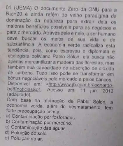 01 (UEMA)O documento Zero da ONU para a
Rio+20
é ainda refém do velho paradigma da
dominação da natureza para extrair dela os
maiores beneficios possiveis para os negócios e
para o mercado Através dele e nele, o ser humano
deve buscar os meios de sua vida e de
subsistencia A economia verde radicaliza esta
tendencia pois, como escreveu o diplomata e
ecologista boliviano Pablo Sólon ela busca não
apenas mercantilizar a madeira das florestas, mas
também sua capacidade de absorção de dióxido
de carbono Tudo isso pode se transformar em
bônus negociáveis pelo mercado e pelos bancos.
Disponivel em: <http ://www.ib.com br/leonardo-
boff/noticias>. Acesso em:11 jun . 2012
Com base na afirmação de Pablo Sólon, a
economia verde, além do desmatamento , tem
forte preocupação com a:
a)Contaminação por fosforados.
b)Contaminação por mercúrio.
C)Contaminação das águas.
d)Poluição dó solo.
e) Poluição do ar.