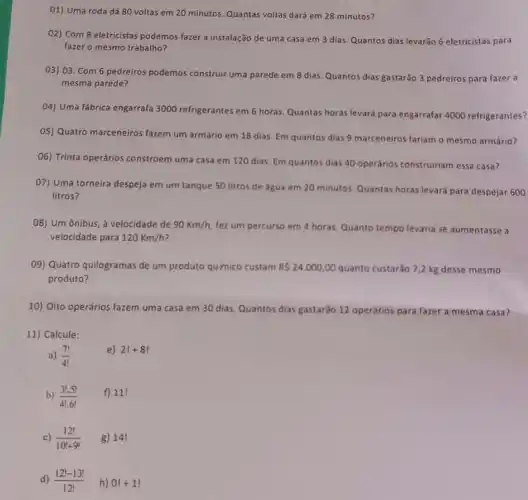 01) Uma roda dá 80 voltas em 20 minutos. Quantas voltas dard em 28 minutos?
O2) Com 8 eletricistas podemos fazer a instalação de uma casa em 3 dias. Quantos dias levarǎo 6 eletricistas para
fazer o mesmo trabalho?
03) 03. Com 6 pedreiros podemos construir uma parede em 8 dias. Quantos dias gastarào 3 pedreiros para fazer a
mesma parede?
04) Uma fábrica engarrafa 3000 refrigerantes em 6 horas. Quantas horas levard para engarrafar 4000 refrigerantes?
05) Quatro marceneiros fazem um armário em 18 dias. Em quantos dias 9 marceneiros fariam o mesmo armário?
06) Trinta operários constroem uma casa em 120 dias. Em quantos dias 40 operários construiriam essa casa?
07) Uma torneira despeja em um tanque 50 litros de agua em 20 minutos. Quantas horas levará para despejar 600
litros?
08) Um ônibus, à velocidade de 90Km/h fez um percurso em 4 horas. Quanto tempo levaria se aumentasse a
velocidade para 120Km/h
09) Quatro quilogramas de um produto quimico custam RS24.000,00 quanto custarão 7,2 kg desse mesmo
produto?
10) Oito operários fazem uma casa em 30 dias. Quantos dias gastardo 12 operários para fazer a mesma casa?
11) Calcule:
a) (7!)/(4!)
e) 2!+8!
b) (3!.5!)/(4!.6!) f) 111
c) (12!)/(10!+9!) g) 14!
d) (12!-13!)/(12!) h) 0!+1!