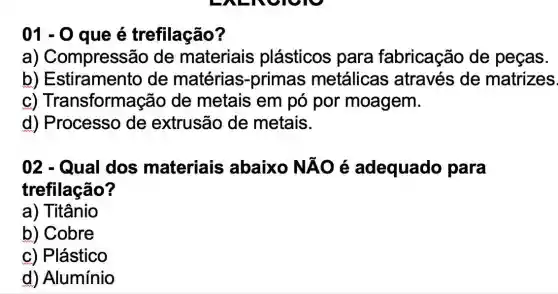 01-0 que é trefilação?
a)Compressão de materiais plásticos para fabricação de peças.
b)Estiramento de matérias-prima:s metálicas através de matrizes
C)Transformaçã o de metais em pó por moagem.
d) Processo de extrusão de metais.
02 - Qual dos materiais abaixo NĂO é adequado para
trefilação?
a)Titânio
b) Cobre
c) Plástico
d) Alumínio