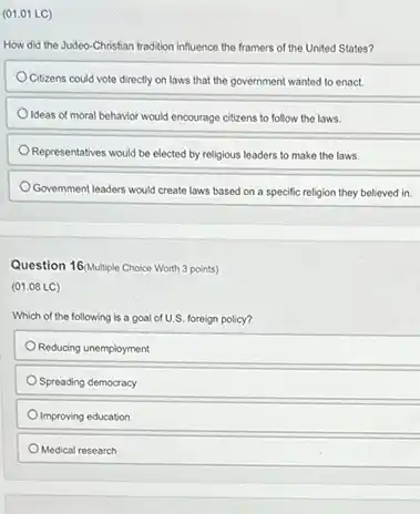 (01.01 LC)
How did the Judeo Christian tradition influence the framers of the United States?
Citizens could vote directly on laws that the government wanted to enact.
Ideas of moral behavior would encourage citizens to follow the laws.
Representatives would be elected by religious leaders to make the laws.
Government leaders would create laws based on a specific religion they believed in.
Question 16/Multiple Choice Worth 3 points)
(01.08 LC)
Which of the following is a goal of U.S. foreign policy?
Reducing unemployment
Spreading democracy
Improving education
Medical research