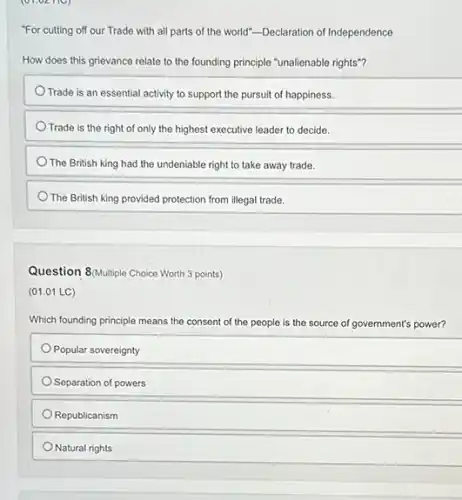 (01.02 HC)
"For cutting off our Trade with all parts of the world"-Declaration of Independence
How does this grievance relate to the founding principle "unalienable rights"?
Trade is an essential activity to support the pursuit of happiness.
Trade is the right of only the highest executive leader to decide.
The British king had the undeniable right to take away trade.
The British king provided protection from illegal trade.
Question 8(Multiple Choice Worth 3 points)
(01.01 LC)
Which founding principle means the consent of the people is the s source ce of government's power?
Popular sovereignty
Separation of powers
Republicanism
Natural rights