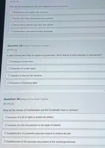 (01.04 LC)
What did the Federalists and the Anti-Federalists have in common?
Belief that a bill of rights was necessary
Position that state governments are supreme
Stance that a powerful executive was needed
Commitment to the same founding principles
Question 29/Multiple Choice Worth 3 points)
(01.07 LC)
A nation revises term limits for leaders of government. Which feature of democratization is represented?
Protection of rule of law
Protection of human rights
Adoption of free and fair elections
Promotion of individual rights
Question 30(Multiple Choice Worth 3 points)
(01.03 LC)
What did the Articles of Confederation and the Constitution have in common?
Inclusion of a bill of rights to protect all citizens
Inclusion of a list of exceptions to the rights of citizens
Establishment of a powerful executive branch to enforce the law
Establishment of the structure and powers of the central government