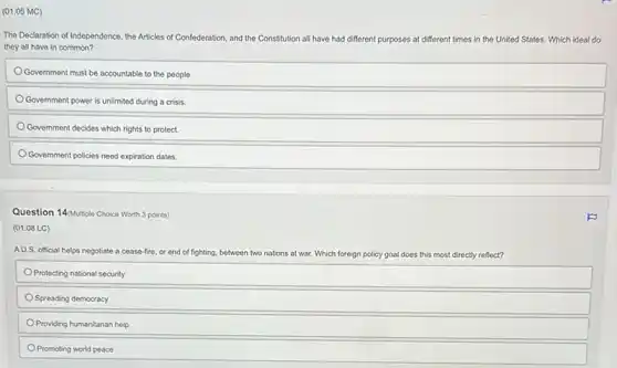 (01.05 MC)
The Declaration of Independence the Articles of Confederation and the Constitution all have had different purposes at different times in the United States. Which ideal do
they all have in common?
Government must be accountable to the people.
Government power is unlimited during a crisis
Government decides which rights to protect.
Government policies need expiration dates.
Question 14/Multiple Choice Worth 3 points)
(01.08 LC)
AU.S. official helps negotiate a cease-fire, or end of fighting, between two nations at war. Which foreign policy goal does this most directly reflect?
Protecting national security
Spreading democracy
Providing humanitarian help
Promoting world peace