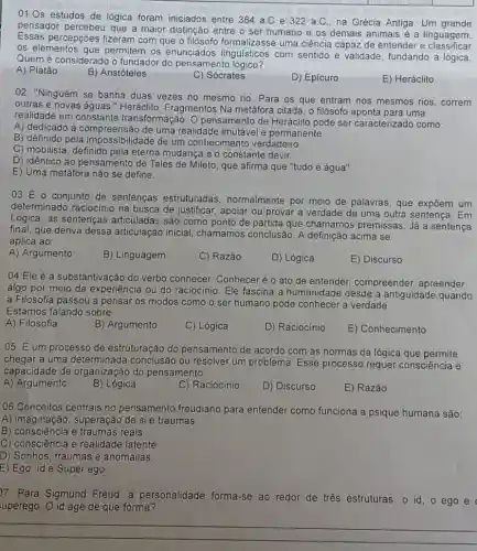 01.0s estudos de lógica foram iniciados entre 384 a.C e 322 a.C na Grécia Antiga. Um grande
pensador percebeu que a maior distinção entre o ser humano es demais animais é a linguagem.
Essas percepções fizeram com que o filósofo formalizasse uma ciência capaz de entender e
os elementos que permitem os enunciados linguisticos com sentido e validade fundando a lógica.
Quem é considerado o fundador do pensamento lógico?
A) Platão
B) Aristóteles
C) Sócrates
D) Epicuro
E) Heráclito
02. "Ninguém se banha duas vezes no mesmo rio. Para os que entram nos mesmos rios correm
outras e novas águas " Heráclito, Fragmentos Na metáfora citada, o filósofo aponta para uma
realidade em constante transformação. O pensamento de Heráclito pode ser caracterizado como:
A) dedicado à compreensão de uma realidade imutável e permanente.
B) definido pela impossibilidade de um conhecimento verdadeiro.
C) mobilista, definido pela eterna mudança e o constante devir.
D) idêntico ao pensamento de Tales de Mileto , que afirma que "tudo é água".
E) Uma metáfora não se define.
03 É o conjunto de sentenças estruturadas normalmente por meio de palavras, que expôem um
determinado raciocinio na busca de justificar, apoiar ou provar a verdade de uma outra sentença . Em
Lógica, as sentenças articuladas são como ponto de partida que chamamos premissas. Já a sentença
final, que deriva dessa articulação inicial chamamos conclusão. A definição acima se
aplica ao:
A) Argumento
B) Linguagem
C) Razão
D) Lógica
E) Discurso
04 Ele é a substantivação do verbo conhecer. Conheceré o ato de entender compreender, apreender
algo por meio da experiência ou do raciocinio. Ele fascina a humanidade desde a antiguidade,quando
a Filosofia passou a pensar os modos como o ser humano pode conhecer a verdade.
Estamos falando sobre:
A) Filosofia
B) Argumento
C) Lógica
D) Raciocínio
E) Conhecimento
05. É um processo de estruturação do pensamento de acordo com as normas da lógica que permite
chegar a uma determinada conclusão ou resolver um problema. Esse processo requer consciência e
capacidade de organização do pensamento
A) Argumento
B) Lógica
C) Raciocínio
D) Discurso
E) Razão
06.Conceitos centrais no pensamento freudiano para entender como funciona a psique humana são:
A) imaginação, superação de si e traumas.
B) consciência e traumas reais
C) consciência e realidade latente.
D) Sonhos, traumas e anomalias
E) Ego, Id e Super ego.
D7. Para Sigmund Freud a personalidade forma -se ao redor de tres estruturas: o id , ego e
uperego. O id age de que forma?
__