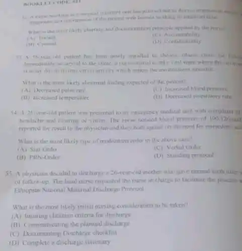 : 011
92. A nurse working in a surgeical inpatient unit has planned not to discuss assessment revult.
diagnostic test information of the patient with friends working in administration
What is the most likely charting and documentation principle applied by the nurse?
(A) Timing
(C)Accountability
(B) Content
(D) Confidentiality
53. A 56-year-old patient has been newly enrolled to chronic illness clinic for follow
Immediately on arrival to the clinic a nurse started to take vital signs where the environ
is noisy due to re-innovation activity which makes the environment stressful.
What is the most likely abnorma finding expected of the patient?
(A) Decreased pulse rate
(C) Increased blood pressure
(B) Increased temperature
(D) Decreased respiratory rate
54. A 25-year-ol patient was presented to an emergency medical unit with complain of
headache and blurring of vision The nurse noticed blood pressure of 190/126mml
reported the result to the physician and they both agreed on the need for immediate act
What is the most likely type of medication order in the above case?
(A) Stat-Order
(C) Verbal Order
(B) PRN-Order
(D) Standing protocol
55. A physician decided to discharge a 26-year-old mother who gave normal birth after
of follow-up. The head nurse requested the nurse in charge to facilitate the process a
Ethiopian National Maternal Discharge Protocol.
What is the most likely initial nursing consideration to be taken?
(A) Insuring clinician criteria for discharge
(B)Communicating the planned discharge
(C) Documenting Discharge checklist
(D) Complete a discharge summary