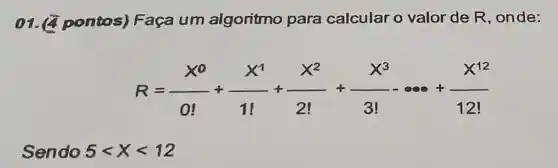 01.2 pontos)Faça um algoritmo para calcular o valor de R , onde:
R=(X^0)/(0!)+(X^1)/(1!)+(X^2)/(2!)+(X^3)/(3!)-... +(X^12)/(12!)
Sendo 5lt xlt 12