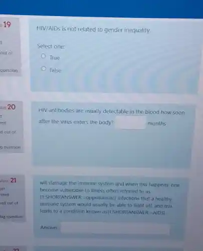 019
HIV/AIDs is not related to gender inequality.
Select one:
True
False
HIV antibodies are usually detectable in the blood how soon
after the virus enters the body? square  months
will damage the immune system and when this happens, one
become vulnerable to illness often referred to as
(1:SHORTANSWER: =oppotunistic) infections that a healthy
immune system would usually be able to fight off, and this
leads to a condition known as(1-SHORTANSWER:AIDS)
Answer: square