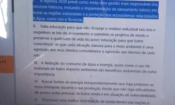 01
A Agenda 2030 preve como meta uma gestão mais responsável dos
recursos hidricos incluindo a implementaçã de saneamento bâsico em
todas as regiōes vulneráveis e a proteção dos ecossistemas relacionados
a agua, como rios e florestas
II. Falta educação para que não despeje o resíduo industrial nos rios e
respeitem as leis de zoneamento e orientem os projetos de modo a
preservar a qualidade de vida do povo;educação para que tome
consciência de que cada situação danosa para o meio ambiente é uma
agressão aos seus direitos comunitários e agressão aos direitos de cada
um.
III. A Reducão do consumo de água e energia assim como o uso de
materiais de baixo impacto ambiental são beneficios ambientais de suma
importância.
IV. Buscar fontes de energia independentemente que haja prejuizos ao
meio ambiente durante a sua produção, desde que não haja dificuldades
de acesso pelas pessoas de baixa renda e em situação de vulnerabilidade.
V. Promover uma melhor distriblicão de renda dentro das nacoes e