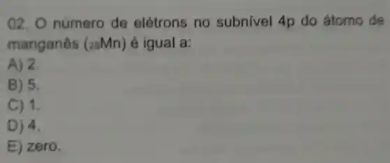 02. 0 número de elétrons no subnivel 4p do átomo de
manganês (25Mn) é igual a:
A) 2.
B) 5.
C) 1.
D) 4.
E) zero.