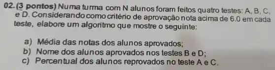 02. (3 pontos Num a tur ma con n Nall no s foran fe itos quatre testes : A, B, C,
e D.on siderando como critério de ar em cada
teste , elabore um al on mo que mostr segu inte:
a)m édia da s notas do sal unos ap rovac los;
b) No me do s alunos apro nos tes stes B e D;
c) P ercen tua I dos alun os re pro vado sno teste A ec