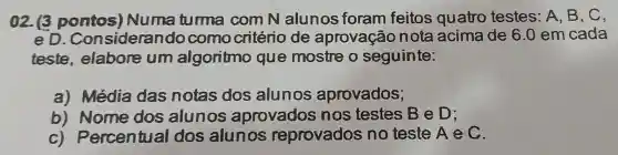 02. (3 pontos)Numa tuma com N alunos foram feitos quatro testes: A B、C、
eD . Considerando como critério de aprovação nota acima de 6.0 em cada
teste.elabore um algoritmo que mostre o seguinte:
a) Média das notas dos alunos aprovados;
b)Nome dos alunos aprovados nos testes BeD:
c)Percentual dos alun os reprovados no teste A ec.