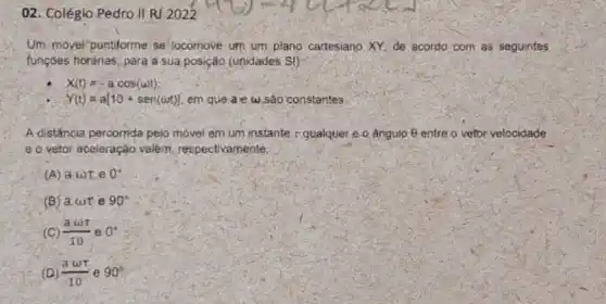 02. Colégio Pedro II RJ 2022
Um-movel"puntiforme se locomove um um plano cartesiano. XY, de acordo com as seguintes
tunçoes horárias, para a sua posição (unidades S)}
X(t)=-acos(omega t)
Y(t)=a[10+sen(omega t)] em que a e w são constantes.
A distância percorrida pelo móvel em um instante r gualquer e o ângulo 8 entre o vetor velocidade
e o vetor aceleração valem, respectivamente,
(A) aomega tau  e 0^circ 
(B) a cut e 90^circ 
(C) (aomega t)/(10) e 0^circ 
(D) (aomega t)/(10) e 90^circ