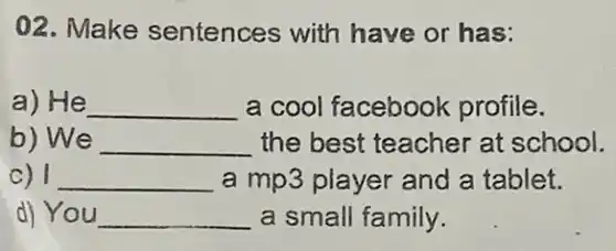 02. Make sentences with have or has:
a) He __ a cool facebook profile.
b) We __ the best teacher at school.
c) 1 __ a mp3 player and a tablet.
d) You __ a small family.