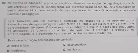 02. Na história da educação, é possivel identificar diversas concepções de organização curricular
que expressan formas de concretização das intenções pedagógicas.No texto reproduzido no
quadro abaixo, há a caracterizaçã de um curriculo escolar que está associado a uma certa
tendência pedagógica.
Está basea do em um curriculo centrado no estudante en o provimento d e
exper iência is de a pren dizag em co mo form a de li igar a esco la com a vida e ada ptar
os es tuda ntes ao me io.Enf ase n as ne cessid ades e nos inte ress es do s est udan ites
na ati ividade , de ao or do co m ritmo de c ada u m.o pr ofess or é f acilit ador da
apre ndiza gem,e o con teú do ve m das e xperiência s dos estud ante s.
Essa caracterização corresponde ao curriculo
A) sócio-crítico.
C) escolanovista.
B) tradicional.
D) tecnicista.