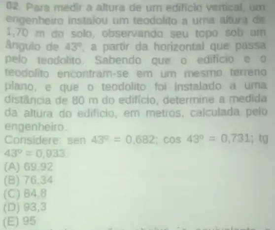 02. Para medir a altura de um edificio vertical um
engenheiro instalou um teodolito a uma altura de
1,70 m do solo observando seu topo sob um
ângulo de 43^circ  a partir da horizontal que passa
pelo teodolito Sabendo que o edificio e o
teodolito encontram-se em um mesmo terreno
plano,e que o teodolito foi instalado a uma
distância de 80 m do edificio determine a medida
da altura do edificio,em metros calculada pelo
engenheiro.
Considere: sen43^circ =0,682;cos43^circ =0,731;tg
43^circ =0,933
(A) 69,92
(B) 76.34
(C) 84.8
(D) 93.3
(E) 95