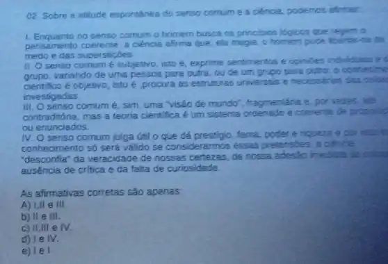 02. Sobre a atitude espontânea do senso comum e a ciéncia.podemos afirmar.
1. Enquanto no senso comum o homem busca os principios logious que regem o
pensamento coerente,a ciência afirma que ela magia, o homen pode libertar-se do
medo e das supersticóes
II. O senso comum é subjetivo, isto é exprime sentimentos e opinibes individuan
variando de uma pessoa para outra ou de um grupo para outro: o contedine
cientifico é objetivo isto é,procura as estruturas universais e necessárias das cose
investigadas.
senso comum é sim, uma "visão de mundo"fragmentária e, por veres.
contraditória, mas a teoria cientifica é um sistema ordenado e coerente de proposin
ou enunciados.
IV. O senso comum julga útil o que dá prestipio, fama poder e nqueza e por reso m
conhecimento só será válido se considerarmos essas pretensbes; i cienca
"desconfia" da veracidade de nossas certezas, de nossa adesáo inediata as
ausência de crítica e da falta de curiosidade
As afirmativas corretas são apenas:
A) 1,11 e III
b) II e III.
c) II,III e IV
d) le IV.
e) le