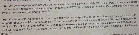 02. Um segurança trabalha em uma empresa e recebe um salário mensal de
R 780,00
Para aumental sua renda,
costuma fazer extras em outra empresa , onde recebe
R 70,00
-por noite de trabalho. Qual será sua renda mensal
em um mês que ele trabalhar 5 noites?
03^circ Em
uma sala há uma lâmpada uma televisãq e um aparelho de ar condicionado AC), o consumo da
lâmpada equivale a 2/3
do consumo da TV e o consumo do ar condicionad equivale a 10 vezes o consumo da
TV. Se a TV OACe LÂMPADA forem ligados simultaneamente o consumo de energia equivale a 1.05 KWH Se
um KWH Custa R 0,40
, qual será 0 custo para manter a TV, o AC e a Lâmpada ligados 4 horas por dia durante