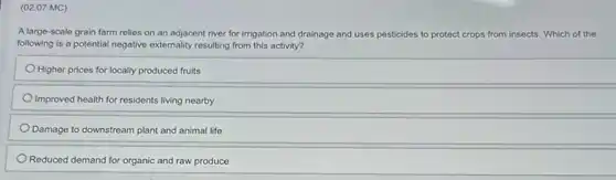 (02.07 MC)
A large-scale grain farm relies on an adjacent river for irrigation and drainage and uses pesticides to protect otect crops from insects. Which of the
following is a potential negative externality resulting from this activity?
Higher prices for locally produced fruits
Improved health for residents living nearby
Damage to downstream plant and animal life
Reduced demand for organic and raw produce