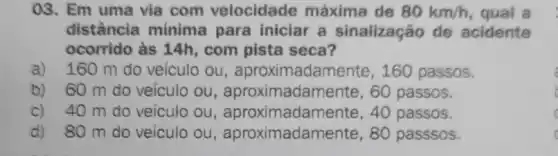 03. Em uma via com velocidade máxima de 80km/h qual a
distância mínima para iniciar a sinalização de acidente
ocorrido às 14h,com pista seca?
a) 160 m do veículo ou , aproximada mente, 160 passos.
b) 60 m do veículo ou , aproximadamente , 60 passos.
c) 40 m do veiculo ou , aproximadamen te, 40 passos.
d) 80 m do veículo ou , aproximadamente ,80 passsos.
a
c C
c C