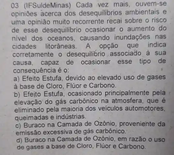 03 (IFSuldeMinas)Cada vez mais . ouvem-se
opiniōes acerca dos desequilibrios ambientais e
uma opinião muito recorrente recai sobre o risco
de esse desequilíbrio ocasionar o aumento do
nivel dos oceanos , causando inundações nas
cidades litorâneas . A opção que indica
corretamente o desequilibrio associado à sua
causa.capaz de ocasionar esse tipo de
consequência é 0:
a) Efeito Estufa devido ao elevado uso de gases
à base de Cloro . Flúor e Carbono.
b) Efeito Estufa ocasionado principalmente pela
elevação do gás carbônico na atmosfera , que é
eliminado pela maioria dos veiculos automotores,
queimadas e indústrias.
c) Buraco na Camada de Ozônio proveniente da
emissão excessiva de gás carbônico.
d) Buraco na Camada de Ozônio , em razão o uso
de gases a base de Cloro, Flúor e Carbono.