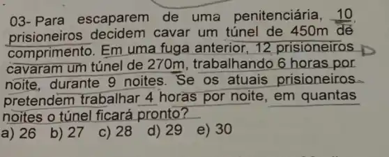 03- Para escaparem de uma penitenciária . 10
comprimento. Em uma fuga anterior 12 prisioneiros
cavaram um túnel de 270m, trabalhando 6 horas por
noite, durante 9 noites. Se os atuais prisioneiros
pretendem trabalhar 4 horas por noite em quantas
noites o túnel ficará pronto?
a) 26
b) 27
c) 28
d) 29
e) 30