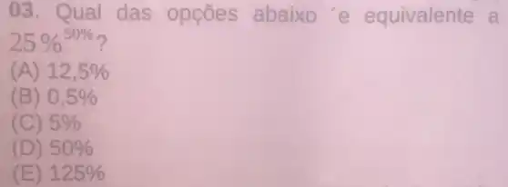 03. Qual das opçōes abaixo'e equivalente a
25% ^50% 
(A) 12,5% 
(B) 0,5% 
(C) 5% 
(D) 50% 
(E) 125%