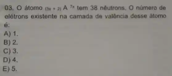 03.0 átomo (3x+2)A7x tem 38 nêutrons . o número de
elétrons existente na camada de valência desse átomo
é:
A) 1.
B) 2.
C) 3.
D) 4.
E) 5.