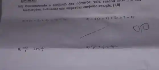 04) Considerando o conjunto dos números reais , resolva cada uma uas
Considers indicando seu respectivo conjunto solução.
(1,0)
a) 5(x-2)+3xgt 10-2x
c)
-4(x-2)+5xgt 7-4x
b) (x+3)/(4)-2xleqslant (x)/(3)
d) (5-x)/(6)+(x)/(4)lt (2x-1)/(5)