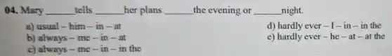 04. Mary __ tells __ her plans __ the evening or __ night.
a) usual-him-in-at
d) hardly ever-1 -in-in the
b) always - me - in - at
e) hardly ever he - at - at the
c) always - me -in-in the