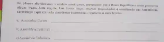 04. Mesmo abandonando o modelo monárquico percebemos que a Roma Republicana ainda preservou
alguns traços deste regime. Uns desses tracos estavam relacionados a das Assembleias.
Identifique o que era cada uma dessas assembleias equal era as suas funçbes.
a) Assembleia Curiata __
b) Assembleia Centuriata __
c) Assembleia Tribunicia __