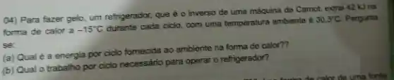 04) Para fazer gelo,um refrigerador,que é 0 inverso de uma máquina de Camot,extrai 42 kJ na
forma de calor a -15^circ C
durante cada ciclo,com uma temperatura ambiente é
30,3^circ C Pergunta
se:
(a) Qual é a energia por ciclo fomecida ao ambiente na forma de calor??
(b) Qual 0 trabalho por ciclo necessário para operar 0 refrigerador?