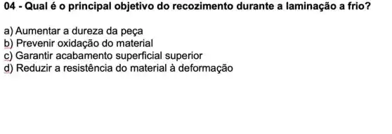 04 - Qual é 0 principal objetivo do recozimento durante a laminação a frio?
a) Aumentar a dureza da peça
b) Prevenir oxidação do material
c) Garantir acabamento superficial superior
d) Reduzir a resistência do material à deformação