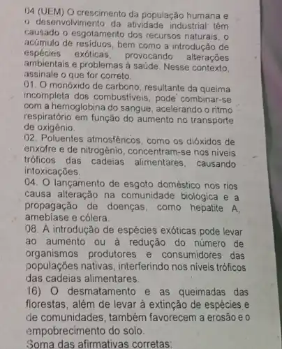 04 (UEM) O crescimento da população humana e
desenvolvimento da atividade industrial: têm
causado o esgotamento dos recursos naturais . 0
acúmulo de resíduos,bem como a introducão de
espécies exóticas, provocando alterações
ambientais e problemas à saúde Nesse contexto.
assinale o que for correto.
01. O monóxido de carbono , resultante da queima
incompleta dos combustiveis , pode combinar-se
oom a hemoglobina do sangue , acelerando o ritmo
respiratório em função do aumento no transporte
de oxigênio.
02. Poluentes atmosféricos como os dióxidos de
enxofre e de nitrogênio , concentram-se nos niveis
tróficos das cadeias alimentares , causando
intoxicações.
04.0 lançamento de esgoto doméstico nos rios
causa alteracão na comunidade biológica e a
propagação de doenças, como hepatite A
amebíase e cólera.
08. A introdução de espécies exóticas pode levar
ao aumento ou a reducão do número de
organismos produtores e consumidores das
populaçōes nativas , interferindo nos niveis tróficos
das cadeias alimentares.
16) 0 desmatamento e as queimadas das
florestas, além de levar à extinção de espécies e
de comunidades . também favorecem a erosão e 0
Soma das afirmativas corretas: