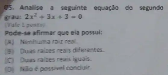 05. Analise a seguinte equação do segundo
grau: 2x^2+3x+3=0
(Vale 1 ponto)
Pode-se afirmar que ela possui:
(A) Nenhuma raiz real.
(B) Duas ralzes reais diferentes.
(C) Duas raizes reais iguais.
(D) NGoépossivel conduir.