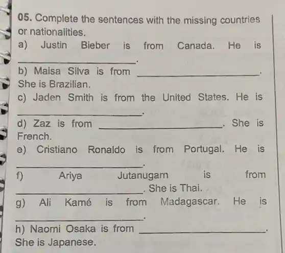 05. Complete the sentences with the missing countries
or nationalities.
a) Justin Bieber is from Canada He is
__
b) Maisa Silva is from __
She is Brazilian.
c) Jaden Smith is from the United States.He is
__
d) Zaz is from __ .She is
French.
e) Cristiano Ronaldo is from Portugal.He is
__
f)	Ariya	Jutanugarn	is	from
__ . She is Thai.
g) Ali Kamé is from Madagascar.He is
__
h) Naomi Osaka is from __
She is Japanese.