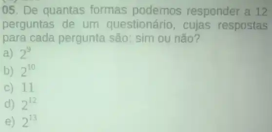 05. De quantas formas podemos responder a 12
perguntas de um questionário,cujas respostas
para cada pergunta são: sim ou não?
a) 2^9
b) 2^10
c) 11
d) 2^12
e) 2^13