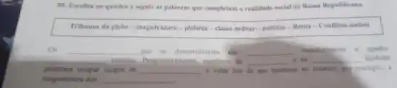 05. Escolha no quadro a seguir as palavras que completam a realidade social na Roma Republicana.
Tribunos da plebe - magistratura-plebeus - classe millitar-politico - Roma-Conflitos sociais
Os __ que se desenvolveram em __
transformaram o quadro
__ romano Progressi membros da __ c os __ tambem
puderam ocupar cargos de __ e votar leis de seu interesse so criarem, por exemplo . a
magistratura dos __