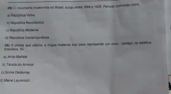 05) O movimento modernista no Brasil, surgiu entre 1889 e 1930 Período conhecido como:
a) República Velha.
b) República Neoclássica.
c) República Moderna.
d) República Contemporânea.
06) A artista que utilizou a língua materna tupi para representar um novo começo na estética
brasileira, foi :
a) Anita Malfatti
b) Tarsila do Amaral
c) Sonia Delaunay
d) Marie Laurencin