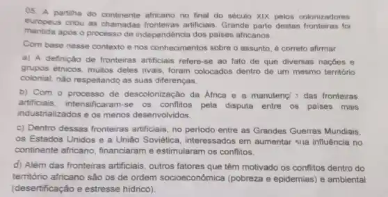 05. A partilha do continente africano no final do século XIX pelos colonizadores
europeus criou as chamadas fronteiras artificiais. Grande parte destas fronteiras foi
mantida após o processo de independência dos paises africanos.
Com base nesse contexto e nos conhecimentos sobre o assunto, é correto afirmar.
a) A definição de fronteiras artificiais refere-se ao fato de que diversas naçóes e
grupos étnicos muitos deles rivais foram colocados dentro de um mesmo território
colonial, nào respeitando as suas diferenças.
b) Com o processo de descolonização da Africa e a manutenc das fronteiras
artificiais intensificaram-se os conflitos pela disputa entre os paises mais
industrializados e os menos desenvolvidos.
c) Dentro dessas fronteiras artificiais, no periodo entre as Grandes Guerras Mundiais.
os Estados Unidos e a União Soviética interessados em aumentar sila influência no
continente africano financiaram e estimularam os conflitos.
d) Além das fronteiras artificiais outros fatores que têm motivado os conflitos dentro do
território africano são os de ordem socioeconômica (pobreza e epidemias)e ambiental
(desertificação e estresse hidrico).