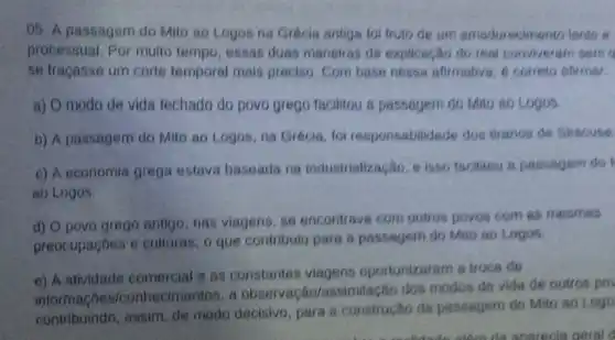 05. A passagem do Mito ao Logos na Grécia antigs fol fruto de um amadurecimento lente to
processual Por multo tempo, essas duas maneiras de explicação do real conviveram sem
se tracasse um corte temporal mais preciso Com base nessa afirmative, é correto atirmar
a) O modo de vida fechado do povo grego facilitou a passagem do Mito so Logos
b) A passagem do Mito ao Logos, na Grécia, foi responsabilidade dos tiranos de Siracuse
c) A economia grega estava baseada na industrialização, e isso facilitou a passagem do
ao Logos.
d) O povo grego antigo, nas viagens se encontravs com outros povos com as mesmas
preocupaçōes e culturas, o que contribulu para 8 passagem do Mito ao Logos.
e) A atividade comercial e as constantes viagens oportunizaram a troca de
informaçoe s/conhecimentos, a observaca o/assimilação dos modos de vida de outros po
contribuindo, assim de modo decisivo para a construção da passagem do Mito ao Logo