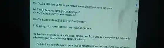 05-Escolh a uma frase da poesia que chamou sua atençã , copie-a aqui e explic lue-a:
06- Você já fic ou sem saber que camin ho seguir?
07.Você po deria descrever tque sentimento?
08-Você acha fác il ou difici fazer escolhas? Po quê?
9-0 que significa valores hur nanos par a você? Cite exemplos:
10-M ediante o projet de vida ela borado, constr ua uma frase, um a música ou poesia que melhor estej
relacionado com os seu s objetivos e pro opositos de vida:
Se há vá ios ca minhos para che