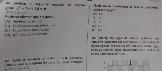 06. Analise a seguinte equação do segundo
grau: x^2-7x+10=0
(Vale 1 ponto)
Pode-se afirmar que ela possui:
(A) Nenhuma raiz real
(B) Duas raizes reais diferentes.
(C) Duas raizes reais iguais.
(D) Não é possive concluir.
07. Dada a equação x^2+4x-5=0 podemos
afirmar que o conjunto de soluções dessa equação
é: (vate 2 pontos)
Quais são as coordenadas da casa na qual Pedro
começou o jogo?
(A) E1.
(B) F2.
(C) F3.
(D) G1.
(E) G3.
10. (SAEPI). No jogo de xadrez utiliza-se um
tabuleiro composto por oito colunas e oito linhas.A
figura abaixo,representa um tabuleiro desse jogo,
onde as colunas estão classificadas de F Me as
linhas numeradas de 1 a8.
8
7