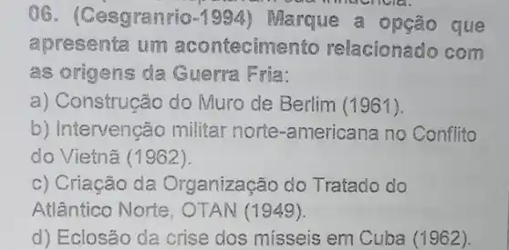 06. (Cesgranrio -1994 Marque a opção que
apresenta um acontecimento relacionado com
as origens da Guerra Fria:
a) Construção do Muro de Berlim (1961).
b) Intervenção militar norte -americana no Conflito
do Vietnã (1962).
c) Criacão da Organização do Tratado do
Atlântico Norte OTAN (1949).
d) Eclosão da crise dos misseis em Cuba (1962).