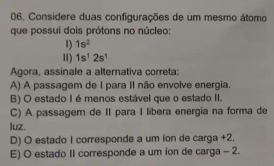 06 . Considere duas configurações de um mesmo átomo
que possui dois protons no núcleo:
1) 1s^2
II) 1s^12s^1
Agora , assinale a alternativa correta:
A) A passagem de I para II não envolve energia.
B) 0 estado I é menos estável que o estado II.
C) A passagem de 11 para I libera energia na forma de
luz.
D) 0 estado I corresponde a um ion de carga +2
E) 0 estado II corresponde a um ion de carga -2