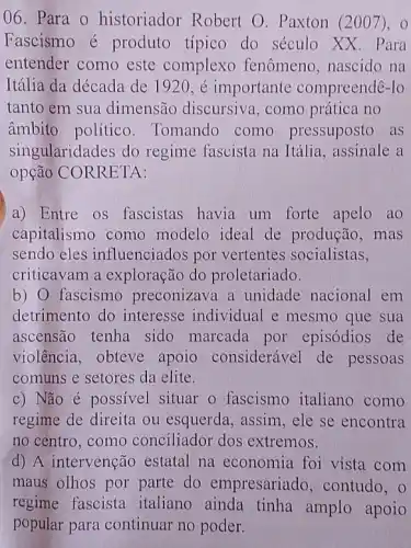 06. Para 0 historiador Robert O. Paxton (2001). 0
Fascismo é produto típico do século XX. Para
entender como este complexo fenômeno nascido na
Itália da década de 1920 , é importante compreendê-lo
tanto em sua dimensão discursive , como prática no
âmbito político . Tomando como pressuposto as
singularidades do regime fascista na Itália, assinale a
opção CORRETA:
a) Entre os fascistas havia um forte apelo ao
capitalismo como modelo ideal de produção, mas
sendo eles influenciados por vertentes socialistas,
criticavam a exploração do proletariado.
b) 0 fascismo preconizava a unidade nacional em
detrimento do interesse individual e mesmo que sua
ascensão tenha sido marcada por episódios de
violência, obteve apoio considerável de pessoas
comuns e setores da elite.
c) Não é possivel situar o fascismo italiano como
regime de direita ou esquerda, assim, ele se encontra
no centro. como conciliador dos extremos.
d) A intervenção estatal na economia foi vista com
maus olhos por parte do empresariado , contudo, 0