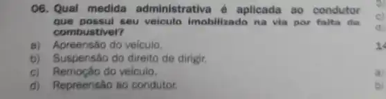 06. Qual medida administrativa é aplicada ao condutor
que possui seu veiculo imobilizado na via por falta de
combustivel?
a) Apreensão do velculo.
b) Suspensão do direito de dirigir.
c) Remoção do velculo.
a)
d) Repreensão ao condutor.
b)
1