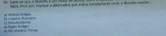 06. Sabe-se que a filosofia ê um modo be pensal soore a read
fatos. Pois em marque a alternativa que indica corretamente onde a filosofia nasceu:
a) Grécia Antiga.
b) Império Romano.
c) Mesopotâmia
d)Egito Antigo
e) No Império Persa