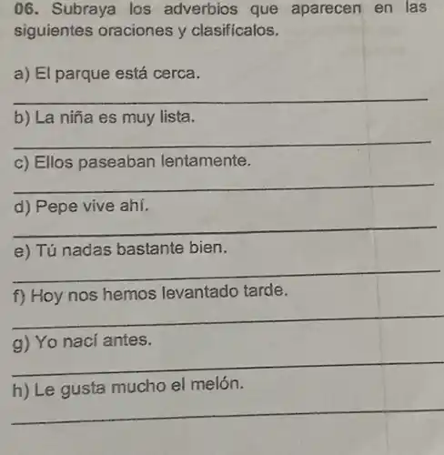 06. Subraya los adverbios que aparecen en las
siguientes oraciones y clasificalos.
a) El parque está cerca.
__
b) La niña es muy lista.
__
c) Ellos paseaban lentamente.
__
d) Pepe vive ahí.
__
e) Tú nadas bastante bien.
__
f) Hoy nos hemos levantado tarde.
__
g) Yo naci antes.
__
h) Le gusta mucho el melón.
__