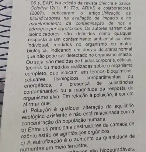 06 (UEAP) Na edição da revista Ciência e Saúde
Coletiva 12(1). 61:72p ARIAS e colaboradores
(2007),publicaram o artigo Utilização de
bioindicadores na avaliacão de impacto e no
monitoramento da contaminação de rios e
bioindicadores
córregos por agrotóxicos. Os autores narram que
bioindicadores são definidos como qualquer
resposta a um contaminante ambiental ao nivel
individual medidos no organismo ou matriz
biológica indicando um desvio do status normal
que não pode ser detectado no organismo intacto
Ou seja, são medidas de fluidos corporais . células.
tecidos ou medidas realizadas sobre organismo
completo, que indicam,em termos -bioquímicos,
celulares fisiológicos compartimentais ; ou
energéticos, a presença de substâncias
contaminantes ou a magnitude da resposta do
organismo alvo Em relação à poluição, é correto
afirmar que:
a) Poluição é qualquer alteração do equilibrio
acological existente e não está relacionada com a
concentração da população humana.
b) Entre os principais destruidores da camada de
ozônio estão os agrotóxicos orgânicos
c) A eutrofização é o aumento da quantidade de
nutrientes em meio terrestre.
terrestre.são biodegradáveis,